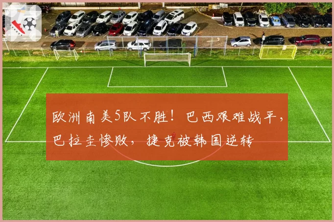 欧洲南美5队不胜!巴西艰难战平,巴拉圭惨败,捷克被韩国逆转
