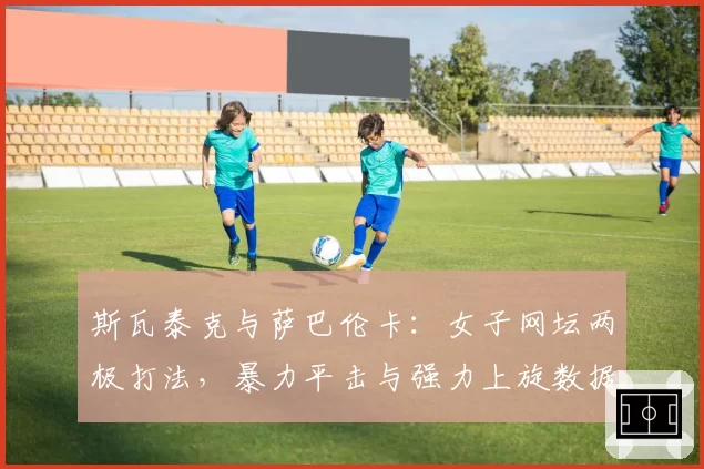 斯瓦泰克与萨巴伦卡：女子网坛两极打法，暴力平击与强力上旋数据全解析