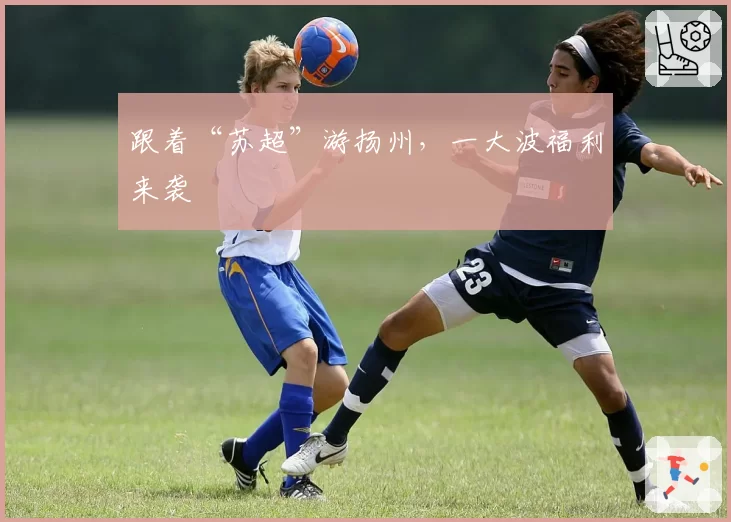 跟着“苏超”游扬州,一大波福利来袭