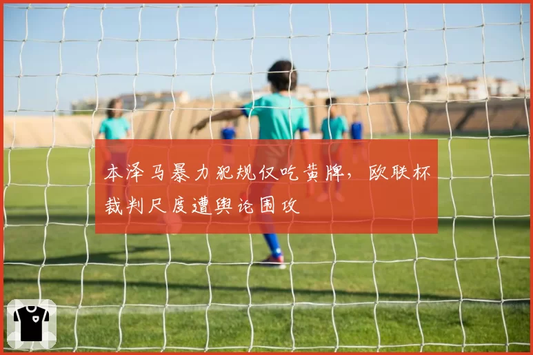 本泽马暴力犯规仅吃黄牌,欧联杯裁判尺度遭舆论围攻