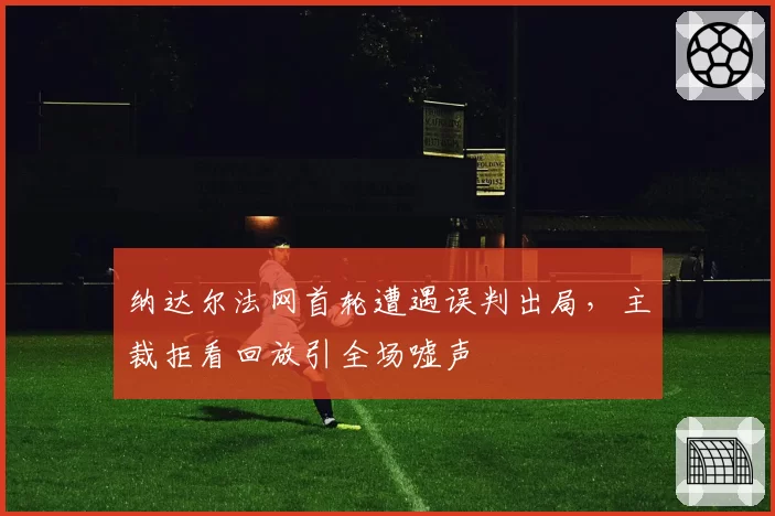 纳达尔法网首轮遭遇误判出局,主裁拒看回放引全场嘘声