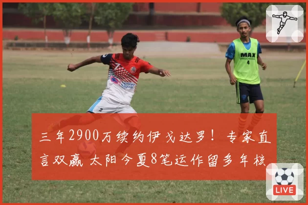 三年2900万续约伊戈达罗！专家直言双赢 太阳今夏8笔运作留多年核心
